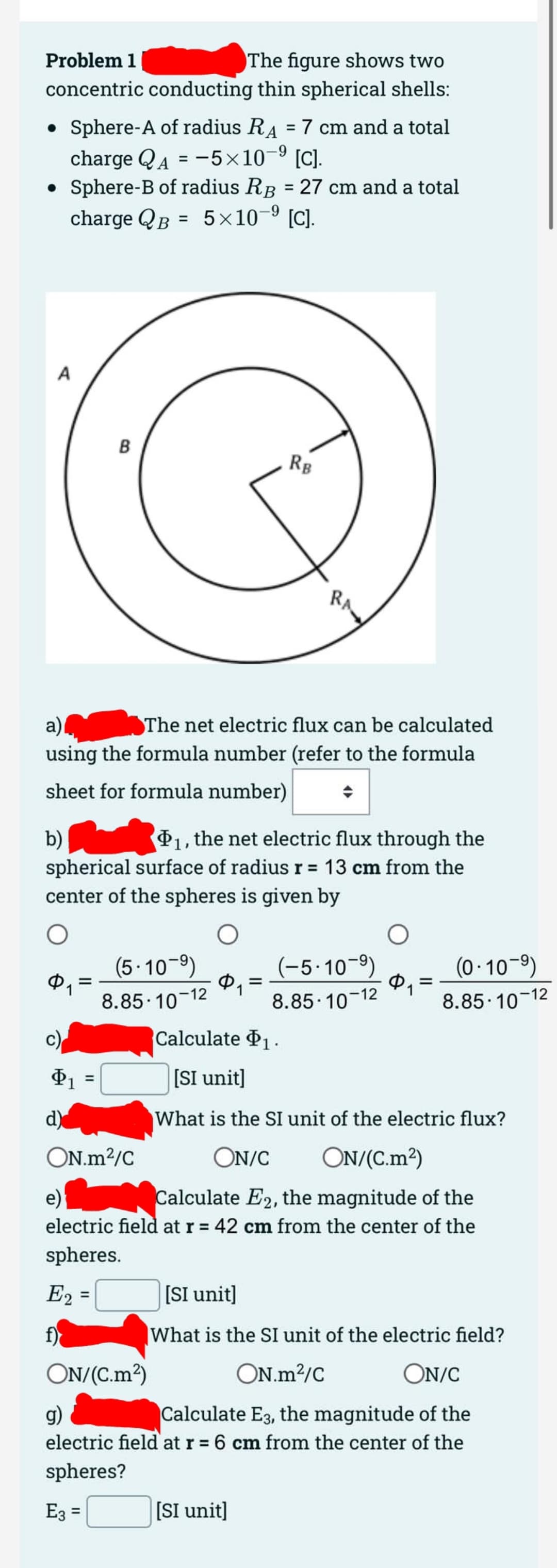 Problem 1
The figure shows two
concentric conducting thin spherical shells:
• Sphere-A of radius R = 7 cm and a total
charge QA = -5×10-⁹ [C].
Sphere-B of radius RB = 27 cm and a total
charge QB = 5×10-⁹ [C].
A
$1
a)
The net electric flux can be calculated
using the formula number (refer to the formula
sheet for formula number)
b)
₁, the net electric flux through the
spherical surface of radius r = 13 cm from the
center of the spheres is given by
O
c)
$1
d)
=
B
=
E2
f)
(5.10-⁹)
8.85-10-12
ON.m²/C
=
$1
Calculate $₁.
[SI unit]
What is the SI unit of the electric flux?
ON/C
ON/(C.m²)
e)
Calculate E2, the magnitude of the
electric field at r = 42 cm from the center of the
spheres.
RB
ON/(C.m²)
RA
=
[SI unit]
(-5-10-⁹)
8.85-10-12
O
Φ
[SI unit]
What is the SI unit of the electric field?
ON.m²/C
ON/C
g)
Calculate E3, the magnitude of the
electric field at r = 6 cm from the center of the
spheres?
E3 =
=
(0-10-⁹)
8.85-10-12