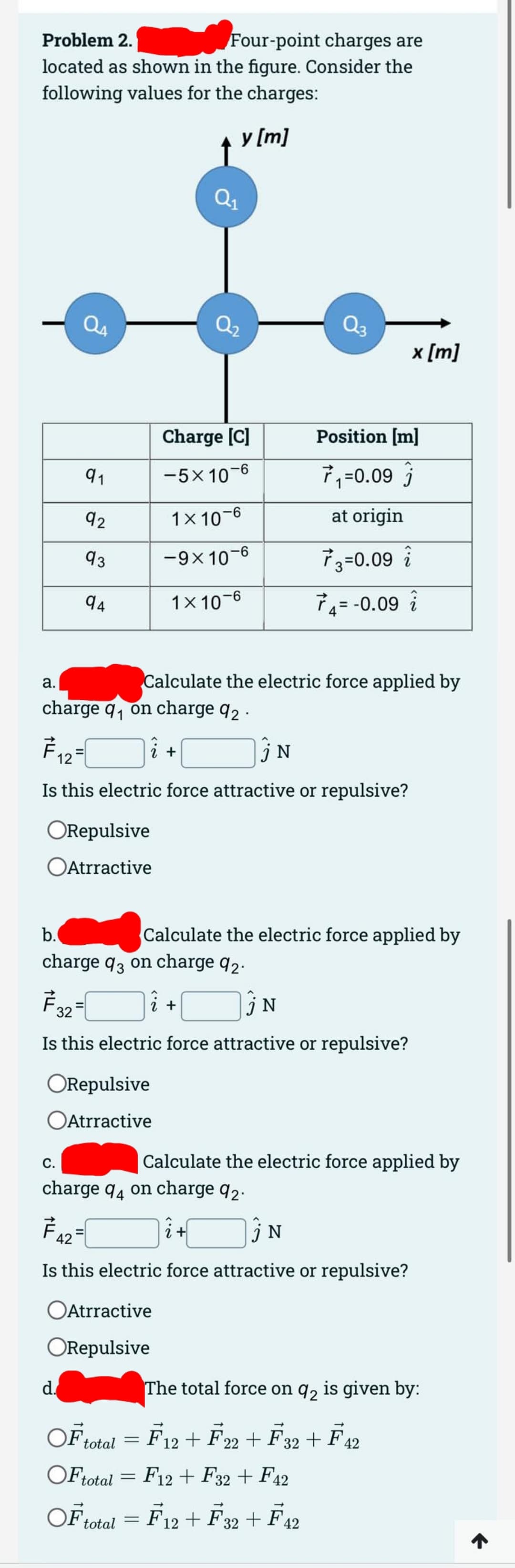 Problem 2.
Four-point charges are
located as shown in the figure. Consider the
following values for the charges:
a.
91
92
93
94
F12
C.
ORepulsive
OAtrractive
charge q₁ on charge 92.
d.
2 +
↑
ORepulsive
Atrractive
y [m]
Charge [C]
−5×10-6
Q₁
1x 10-6
-9x 10-6
1x 10-6
=
Calculate the electric force applied by
Is this electric force attractive or repulsive?
i +
Atrractive
ORepulsive
N
b.
charge q3 on charge 92.
F32=
N
Is this electric force attractive or repulsive?
Position [m]
7₁=0.09
at origin
73=0.09 i
74= -0.09
Calculate the electric force applied by
x [m]
charge 94 on charge 92.
742=
i+
jN
Is this electric force attractive or repulsive?
Calculate the electric force applied by
OF total =
OF total
OF total = F12+ F32 + F42
The total force on q2 is given by:
F12 + F22 + F32 + F42
F12 F32 + F42
