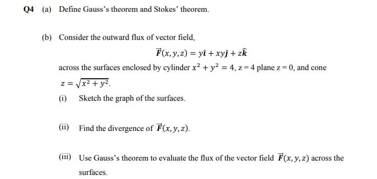 Q4 (a) Define Gauss's theorem and Stokes' theorem.
(b) Consider the outward flux of vector field,
F(x, y, z) = yî + xyj + zk
across the surfaces enclosed by cylinder x² + y² = 4, z = 4 plane z = 0, and cone
z = Vx2 + y2.
(i) Sketch the graph of the surfaces.
(ii) Find the divergence of F(x, y, z).
(iii) Use Gauss's theorem to evaluate the flux of the vector field F(x,y,z) across the
surfaces.
