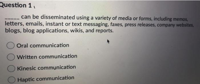 Question 1₁
can be disseminated using a variety of media or forms, including memos,
letters, emails, instant or text messaging, faxes, press releases, company websites,
blogs, blog applications, wikis, and reports.
Oral communication
Written communication
Kinesic communication
Haptic communication