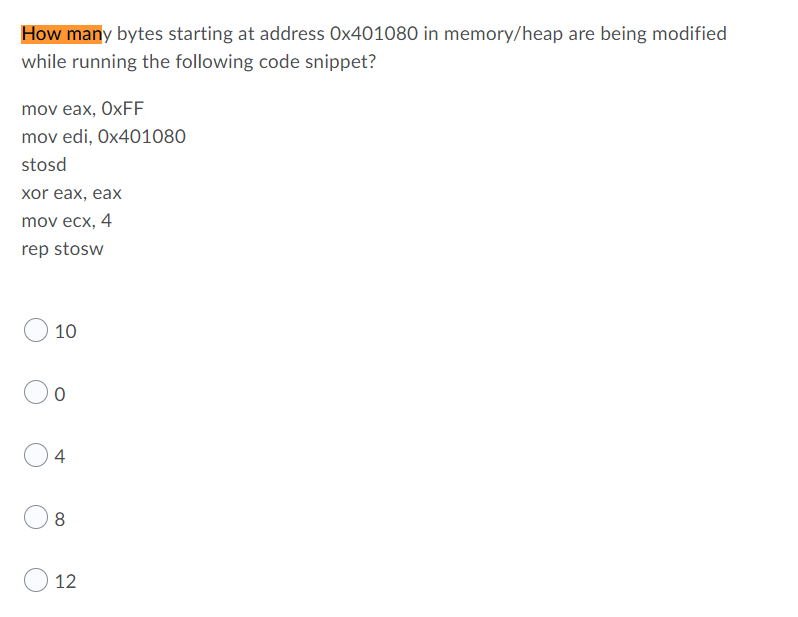 How many bytes starting at address Ox401080 in memory/heap are being modified
while running the following code snippet?
mov eax, OxFF
mov edi, 0x401080
stosd
xor eax, eax
mov ecx, 4
rep stosw
10
0
4
8
12
