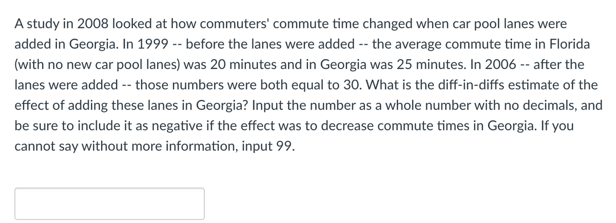 A study in 2008 looked at how commuters' commute time changed when car pool lanes were
added in Georgia. In 1999 -- before the lanes were added -- the average commute time in Florida
(with no new car pool lanes) was 20 minutes and in Georgia was 25 minutes. In 2006 -- after the
lanes were added -- those numbers were both equal to 30. What is the diff-in-diffs estimate of the
effect of adding these lanes in Georgia? Input the number as a whole number with no decimals, and
be sure to include it as negative if the effect was to decrease commute times in Georgia. If you
cannot say without more information, input 99.
