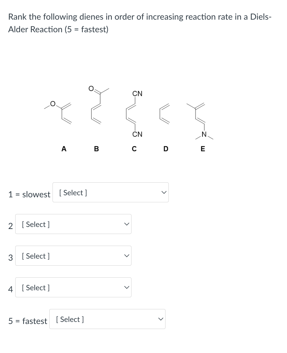 Rank the following dienes in order of increasing reaction rate in a Diels-
Alder Reaction (5 = fastest)
1 = slowest [Select]
2 [Select]
3 [Select]
A
4 [Select]
5 = fastest [Select]
B
CN
CN
с
D
E