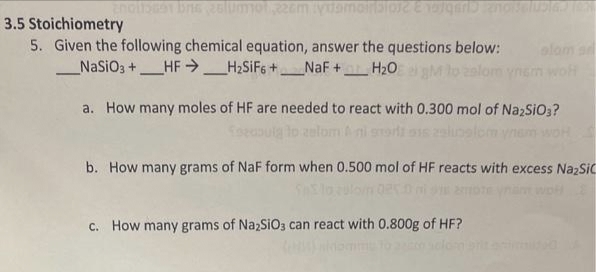 3.5 Stoichiometry
5. Given the following chemical equation, answer the questions below:
_NaSiO3+HFH₂SiF6+ _NaF + H₂O gM lo zalom ynem wolf
a. How many moles of HF are needed to react with 0.300 mol of Na2SiO3?
to zalom ni
ynen
b. How many grams of NaF form when 0.500 mol of HF reacts with excess Na₂Sic
c. How many grams of Na₂SiO3 can react with 0.800g of HF?