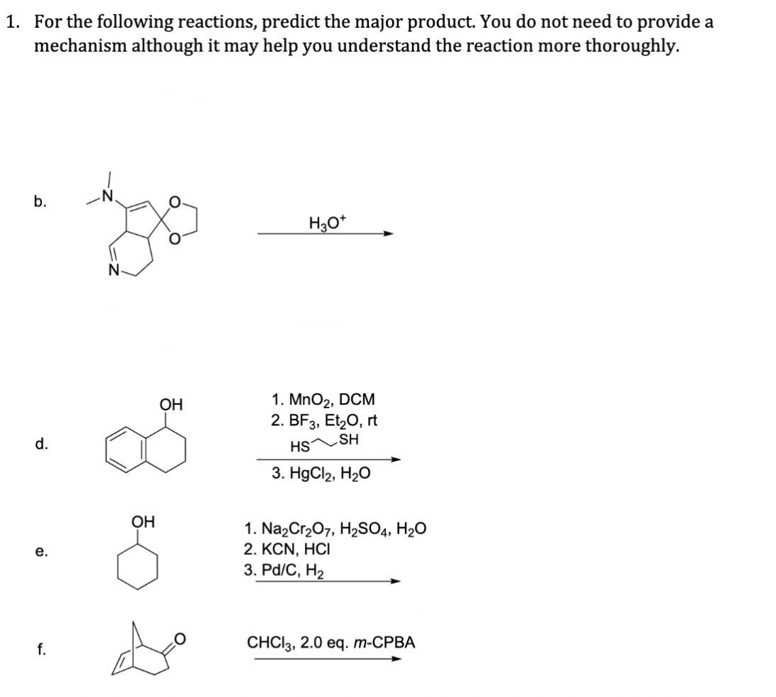 1. For the following reactions, predict the major product. You do not need to provide a
mechanism although it may help you understand the reaction more thoroughly.
b.
d.
e.
f.
N-
OH
OH
H3O*
1. MnO₂, DCM
2. BF3, Et₂O, rt
SH
HS
3. HgCl₂, H₂O
1. Na₂Cr₂O7, H₂SO4, H₂O
2. KCN, HCI
3. Pd/C, H₂
CHCl3, 2.0 eq. m-CPBA