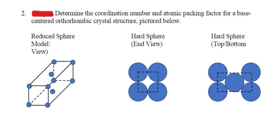 2.
Determine the coordination number and atomic packing factor for a base-
centered orthorhombic crystal structure, pictured below.
Reduced Sphere
Model:
View)
Hard Sphere
(End View)
88
Hard Sphere
(Top/Bottom