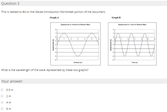 Question 3
This is realted to #4 on the Waves Introduction Worksheet portion of the document.
Graph A
Graph B
Displement vs. Pese orRotom We
Displacementvs. Time er entem Ware
15
Pesto
Time )
What is the wavelength of the wave represented by these two graphs?
Your answer:
O 0.5 m
O 2 m
O 4 m
O 6m
splecemeetNO
