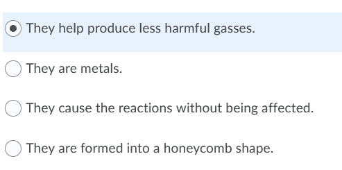 They help produce less harmful gasses.
They are metals.
They cause the reactions without being affected.
They are formed into a honeycomb shape.
