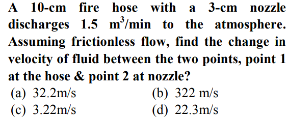 A 10-cm fire hose with a 3-cm nozzle
discharges 1.5 m³/min to the atmosphere.
Assuming frictionless flow, find the change in
velocity of fluid between the two points, point 1
at the hose & point 2 at nozzle?
(a) 32.2m/s
(c) 3.22m/s
(b) 322 m/s
(d) 22.3m/s