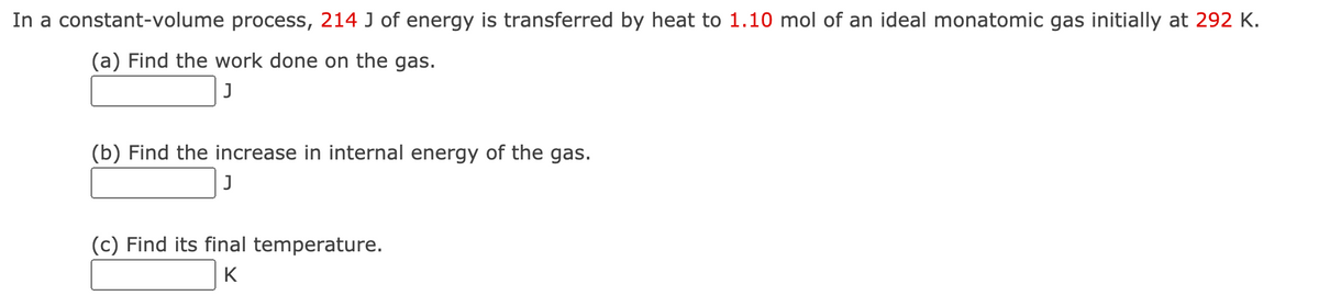In a constant-volume process, 214 J of energy is transferred by heat to 1.10 mol of an ideal monatomic gas initially at 292 K.
(a) Find the work done on the gas.
(b) Find the increase in internal energy of the gas.
J
(c) Find its final temperature.
K
