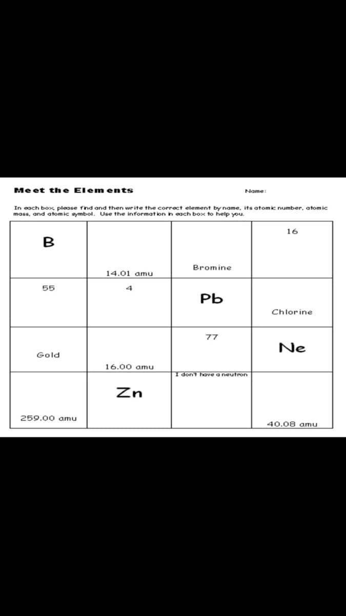Me et the Elem ents
Name:
In each box please find and then write the correct element by name, its atomic number, atomic
mass, and atomic symbol. Use the informat ion in each box to help you.
16
B
Bromine
14.01 amu
55
РЬ
Chlorine
77
Ne
Gold
16.00 amu
I don't have a neutron
Zn
259.00 oamu
40.08 amu
