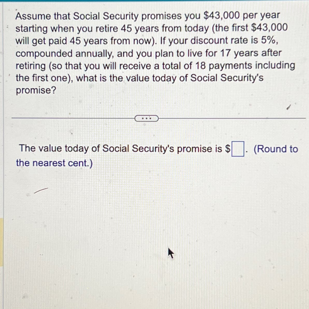 Assume that Social Security promises you $43,000 per year
starting when you retire 45 years from today (the first $43,000
will get paid 45 years from now). If your discount rate is 5%,
compounded annually, and you plan to live for 17 years after
retiring (so that you will receive a total of 18 payments including
the first one), what is the value today of Social Security's
promise?
...
The value today of Social Security's promise is $
the nearest cent.)
(Round to