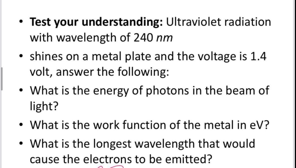 • Test your understanding: Ultraviolet radiation
with wavelength of 240 nm
●
shines on a metal plate and the voltage is 1.4
volt, answer the following:
• What is the energy of photons in the beam of
●
light?
• What is the work function of the metal in eV?
●
•
What is the longest wavelength that would
cause the electrons to be emitted?