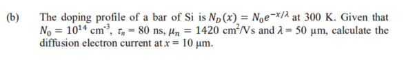 (b)
The doping profile of a bar of Si is Np(x) = Noe¬*/2 at 300 K. Given that
No = 1014 cm³, T, = 80 ns, µn = 1420 cm³/Vs and 2 = 50 µm, calculate the
diffusion electron current at x = 10 µm.
