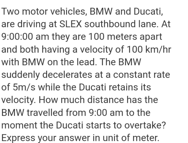 Two motor vehicles, BMW and Ducati,
are driving at SLEX southbound lane. At
9:00:00 am they are 100 meters apart
and both having a velocity of 100 km/hr
with BMW on the lead. The BMW
suddenly decelerates at a constant rate
of 5m/s while the Ducati retains its
velocity. How much distance has the
BMW travelled from 9:00 am to the
moment the Ducati starts to overtake?
Express your answer in unit of meter.
