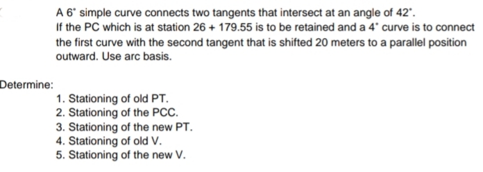 A 6' simple curve connects two tangents that intersect at an angle of 42'.
If the PC which is at station 26 + 179.55 is to be retained and a 4' curve is to connect
the first curve with the second tangent that is shifted 20 meters to a parallel position
outward. Use arc basis.
Determine:
1. Stationing of old PT.
2. Stationing of the PCC.
3. Stationing of the new PT.
4. Stationing of old V.
5. Stationing of the new V.
