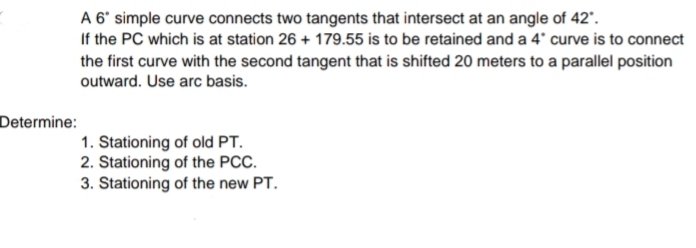 A 6' simple curve connects two tangents that intersect at an angle of 42'.
If the PC which is at station 26 + 179.55 is to be retained and a 4' curve is to connect
the first curve with the second tangent that is shifted 20 meters to a parallel position
outward. Use arc basis.
Determine:
1. Stationing of old PT.
2. Stationing of the PCC.
3. Stationing of the new PT.
