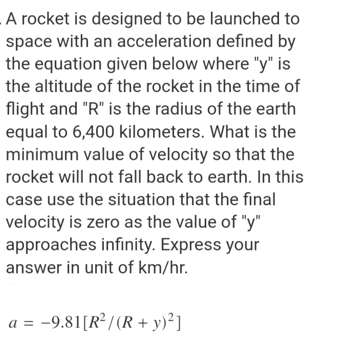 A rocket is designed to be launched to
space with an acceleration defined by
the equation given below where "y" is
the altitude of the rocket in the time of
flight and "R" is the radius of the earth
equal to 6,400 kilometers. What is the
minimum value of velocity so that the
rocket will not fall back to earth. In this
case use the situation that the final
velocity is zero as the value of "y"
approaches infinity. Express your
answer in unit of km/hr.
a = -9.81[R² / (R + y)²]
