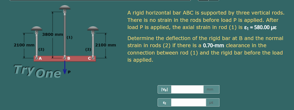 A rigid horizontal bar ABC is supported by three vertical rods.
There is no strain in the rods before load P is applied. After
load P is applied, the axial strain in rod (1) is ɛ = 580.00 µe
3800 mm
(1)
Determine the deflection of the rigid bar at B and the normal
2100 mm
strain in rods (2) if there is a 0.70-mm clearance in the
2100 mm
(2)
(2)
connection between rod (1) and the rigid bar before the load
is applied.
Try One
|VB|
mm
E2
