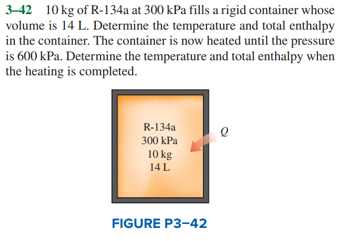 3–42 10 kg of R-134a at 300 kPa fills a rigid container whose
volume is 14 L. Determine the temperature and total enthalpy
in the container. The container is now heated until the pressure
is 600 kPa. Determine the temperature and total enthalpy when
the heating is completed.
R-134a
300 kPa
10 kg
14 L
FIGURE P3-42
