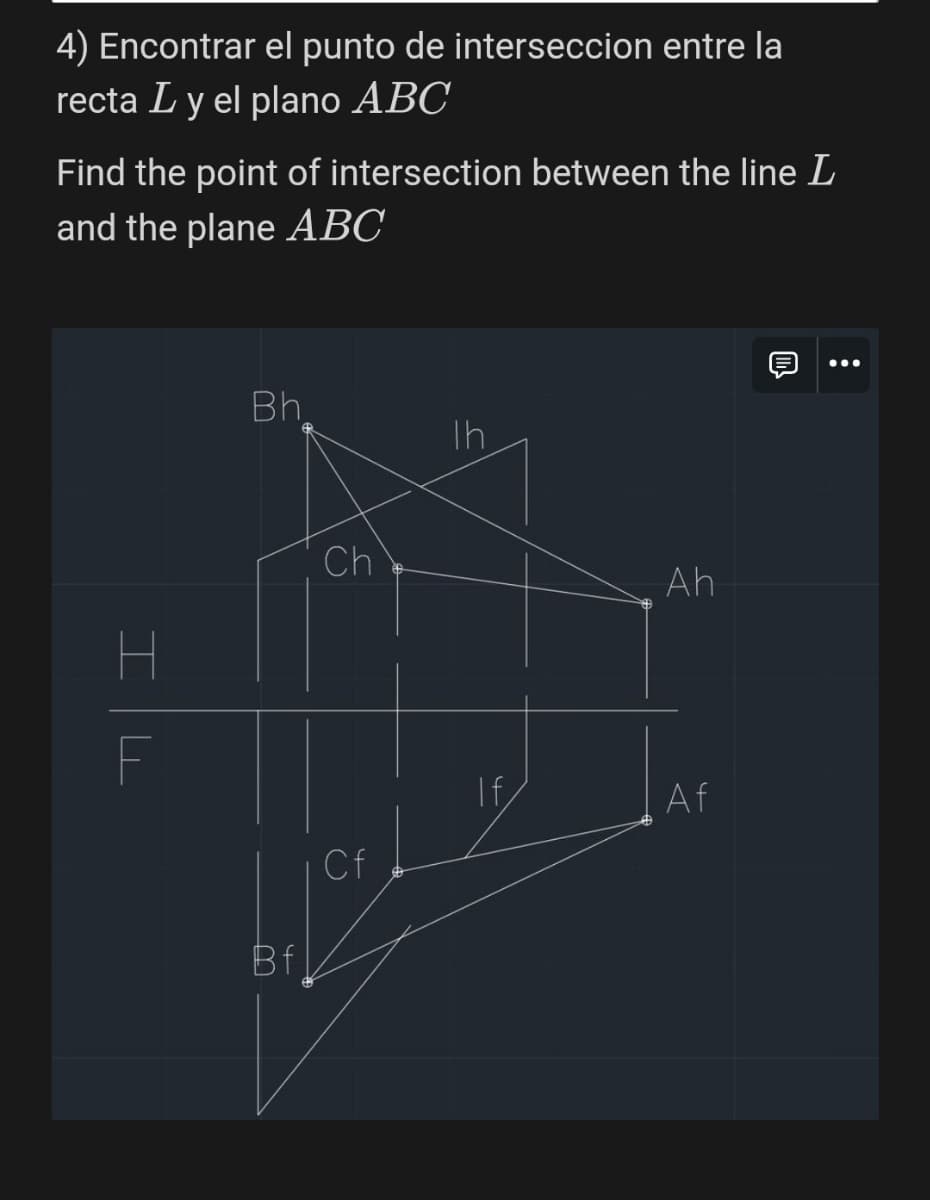 4) Encontrar el punto de interseccion entre la
recta Ly el plano ABC
Find the point of intersection between the line L
and the plane ABC
H
Bh
Th
Ch
F
Bf
Cf
=V
Ah
If
Af