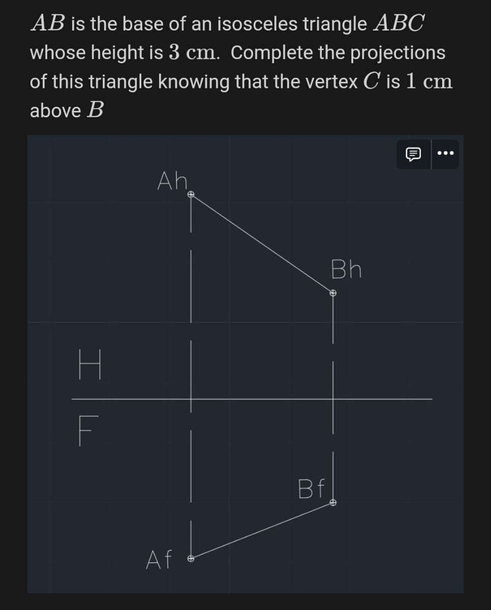 AB is the base of an isosceles triangle ABC
whose height is 3 cm. Complete the projections
of this triangle knowing that the vertex C is 1 cm
above B
H
F
Ah
Bh
Af
Bf
m