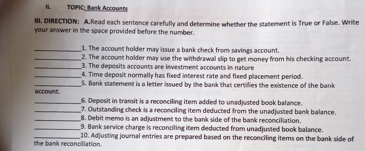 II.
TOPIC: Bank Accounts
II. DIRECTION: A.Read each sentence carefully and determine whether the statement is True or False. Write
your answer in the space provided before the number.
1. The account holder may issue a bank check from savings account.
2. The account holder may use the withdrawal slip to get money from his checking account.
3. The deposits accounts are investment accounts in nature
4. Time deposit normally has fixed interest rate and fixed placement period.
5. Bank statement is a letter issued by the bank that certifies the existence of the bank
account.
6. Deposit in transit is a reconciling item added to unadjusted book balance.
7. Outstanding check is a reconciling item deducted from the unadjusted bank balance.
8. Debit memo is an adjustment to the bank side of the bank reconciliation.
9. Bank service charge is reconciling item deducted from unadjusted book balance.
_10. Adjusting journal entries are prepared based on the reconciling items on the bank side of
the bank reconciliation.
