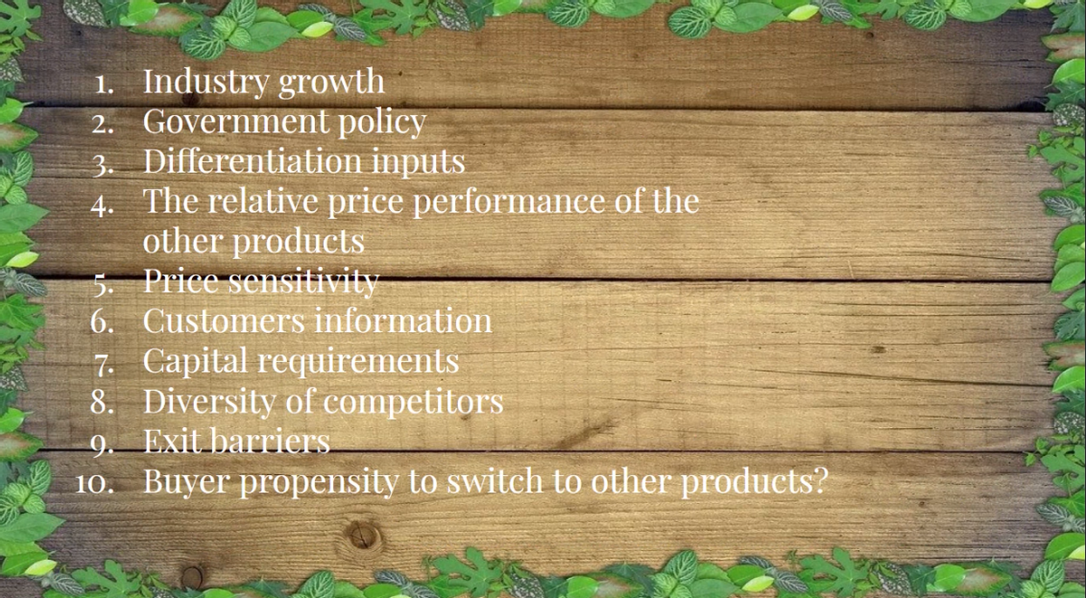 1. Industry growth
2. Government policy
3. Differentiation inputs
4. The relative price performance of the
other products
5. Price sensitivity
6. Customers information
7. Capital requirements
8. Diversity of competitors
9. Exit barriers
10. Buyer propensity to switch to other products?
