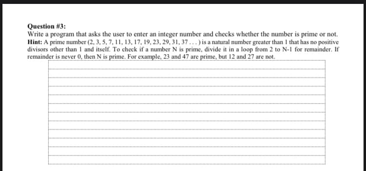 Question #3:
Write a program that asks the user to enter an integer number and checks whether the number is prime or not.
Hint: A prime number (2, 3, 5, 7, 11, 13, 17, 19, 23, 29, 31, 37...) is a natural number greater than I that has no positive
divisors other than 1 and itself. To check if a number N is prime, divide it in a loop from 2 to N-1 for remainder. If
remainder is never 0, then N is prime. For example, 23 and 47 are prime, but 12 and 27 are not.
