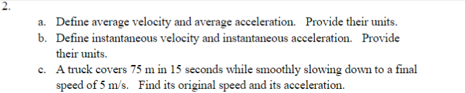 2.
a. Define average velocity and average acceleration. Provide their units.
b. Define instantaneous velocity and instantaneous acceleration. Provide
their units.
c. A truck covers 75 m in 15 seconds while smoothly slowing down to a final
speed of 5 m/s. Find its original speed and its acceleration.
