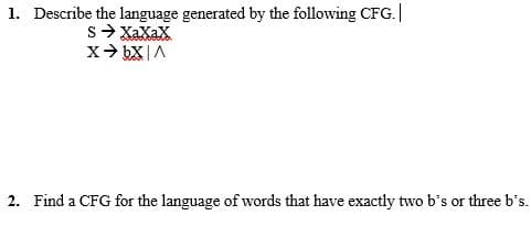 1. Describe the language generated by the following CFG.|
s- XaXaX
2. Find a CFG for the language of words that have exactly two b's or three b's.
