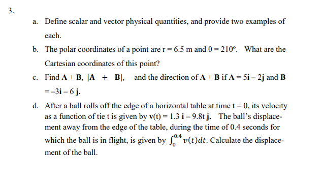 a. Define scalar and vector physical quantities, and provide two examples of
each.
b. The polar coordinates of a point arer= 6.5 m and 0 = 210°. What are the
Cartesian coordinates of this point?
c. Find A + B, |A + BỊ, and the direction of A + B if A = 5i – 2j and B
=-3i – 6 j.
d. After a ball rolls off the edge of a horizontal table at time t = 0, its velocity
as a function of tie t is given by v(t) = 1.3 i– 9.8t j. The ball's displace-
ment away from the edge of the table, during the time of 0.4 seconds for
which the ball is in flight, is given by * v(t)dt. Calculate the displace-
ment of the ball.
3.
