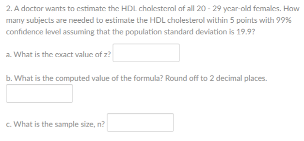2. A doctor wants to estimate the HDL cholesterol of all 20 - 29 year-old females. How
many subjects are needed to estimate the HDL cholesterol within 5 points with 99%
confidence level assuming that the population standard deviation is 19.9?
a. What is the exact value of z?
b. What is the computed value of the formula? Round off to 2 decimal places.
c. What is the sample size, n?
