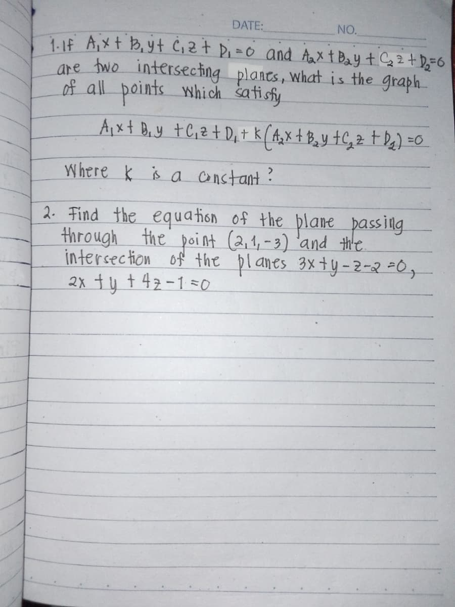 DATE:
NO.
1. If A₁x + B₁yt C₁z + D₁ = 0 and A₂x + Bay + C₂ 2 + D₂ = 6
are two intersecting planes, what is the graph
of all points which satisfy
Ax+ By +C,z+D+ k ( A ₂ x + B₂ y + C ₂ z + D₁₂ ) = 0
Where is a constant ?
2. Find the equation of the plane passing
through the point (2,1,-3) and the
intersection of the planes 3xty-2-2=0,
2x ty +42-10