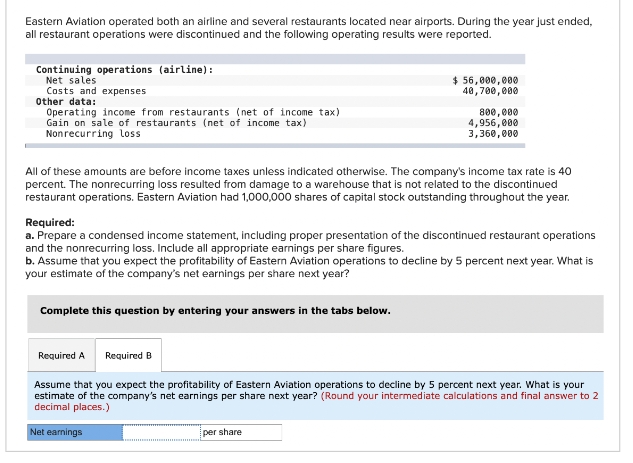 Eastern Aviation operated both an airline and several restaurants located near airports. During the year just ended,
all restaurant operations were discontinued and the following operating results were reported.
Continuing operations (airline):
Net sales
Costs and expenses
Other data:
Operating income from restaurants (net of income tax)
Gain on sale of restaurants (net of income tax)
Non recurring loss
All of these amounts are before income taxes unless indicated otherwise. The company's income tax rate is 40
percent. The nonrecurring loss resulted from damage to a warehouse that is not related to the discontinued
restaurant operations. Eastern Aviation had 1,000,000 shares of capital stock outstanding throughout the year.
Complete this question by entering your answers in the tabs below.
Required:
a. Prepare a condensed income statement, including proper presentation of the discontinued restaurant operations
and the nonrecurring loss. Include all appropriate earnings per share figures.
b. Assume that you expect the profitability of Eastern Aviation operations to decline by 5 percent next year. What is
your estimate of the company's net earnings per share next year?
Required A
$ 56,000,000
40,700,000
Required B
Net earnings
800,000
4,956,000
3,360,000
Assume that you expect the profitability of Eastern Aviation operations to decline by 5 percent next year. What is your
estimate of the company's net earnings per share next year? (Round your intermediate calculations and final answer to 2
decimal places.)
per share