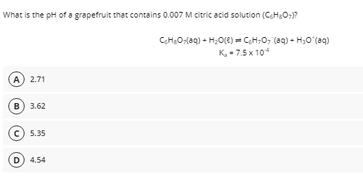 What is the pH of a grapefruit that contains 0.007 M citric acid solution (C;HgO;)?
CH3O;(aq) + H2O(2) = CGH;0, (aq) - H30ʻ(aq)
K, = 7.5 x 104
2.71
3.62
5.35
4.54
