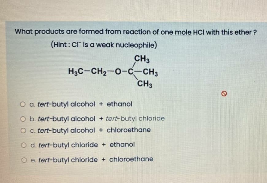What products are formed from reaction of one mole HCl with this ether ?
(Hint : Cl is a weak nucleophile)
CH3
H3C-CH2-0-C-CH3
CH3
O a. tert-butyl alcohol + ethanol
O b. tert-butyl alcohol + tert-butyl chloride
O c. tert-butyl alcohol + chloroethane
O d. tert-butyl chloride + ethanol
O e. tert-butyl chloride + chloroethane
