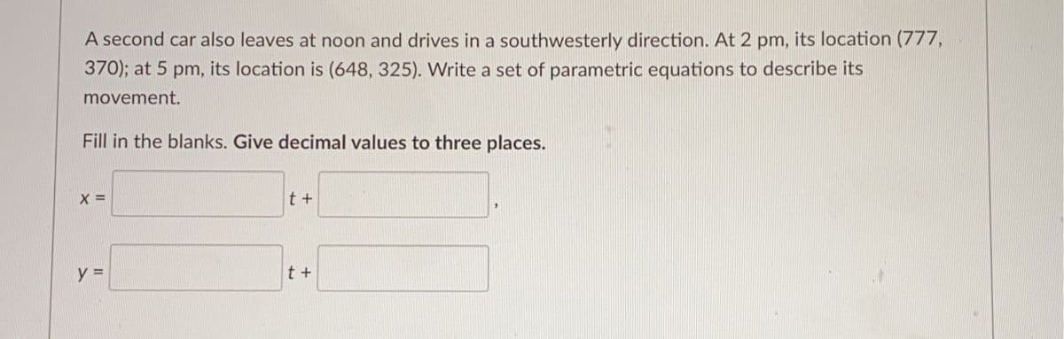 A second car also leaves at noon and drives in a southwesterly direction. At 2 pm, its location (777,
370); at 5 pm, its location is (648, 325). Write a set of parametric equations to describe its
movement.
Fill in the blanks. Give decimal values to three places.
X =
t +
t +