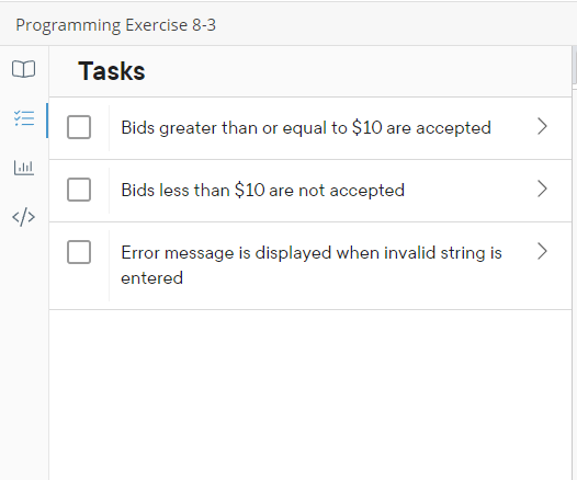 Programming Exercise 8-3
=
Labıl
Tasks
Bids greater than or equal to $10 are accepted
Bids less than $10 are not accepted
Error message is displayed when invalid string is
entered
>
>