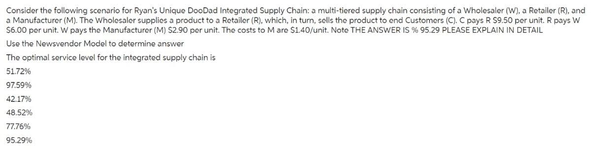 Consider the following scenario for Ryan's Unique DooDad Integrated Supply Chain: a multi-tiered supply chain consisting of a Wholesaler (W), a Retailer (R), and
a Manufacturer (M). The Wholesaler supplies a product to a Retailer (R), which, in turn, sells the product to end Customers (C). C pays R $9.50 per unit. R pays W
$6.00 per unit. W pays the Manufacturer (M) $2.90 per unit. The costs to M are $1.40/unit. Note THE ANSWER IS % 95.29 PLEASE EXPLAIN IN DETAIL
Use the Newsvendor Model to determine answer
The optimal service level for the integrated supply chain is
51.72%
97.59%
42.17%
48.52%
77.76%
95.29%