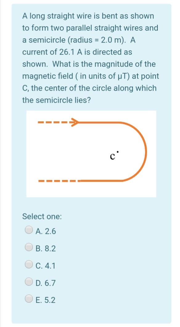 A long straight wire is bent as shown
to form two parallel straight wires and
a semicircle (radius = 2.0 m). A
%3D
current of 26.1 A is directed as
shown. What is the magnitude of the
magnetic field ( in units of µT) at point
C, the center of the circle along which
the semicircle lies?
c'
Select one:
А. 2.6
В. 8.2
С. 4.1
D. 6.7
E. 5.2
