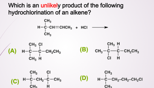 Which is an unlikely product of the following
hydrochlorination of an alkene?
CH3
H-C-CH=CHCH3 + HCI
ČH3
CH3 ÇI
(А) н-с —с-сH,CHз
CH, H
CH, H
(B) сн, —с—с-сн-сн,
(В)
ČI H
CH3
CI
CH3
(C)
(C) H-C-CH2-C-CH3
(D)
H-c-CH,-CH2-CH,CI
CH3
H
CH2
