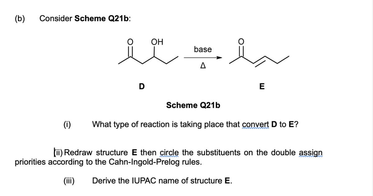 (b)
Consider Scheme Q21b:
(i)
OH
im i
base
Scheme Q21b
E
What type of reaction is taking place that convert D to E?
(ii) Redraw structure E then circle the substituents on the double assign
priorities according to the Cahn-Ingold-Prelog rules.
(iii) Derive the IUPAC name of structure E.
