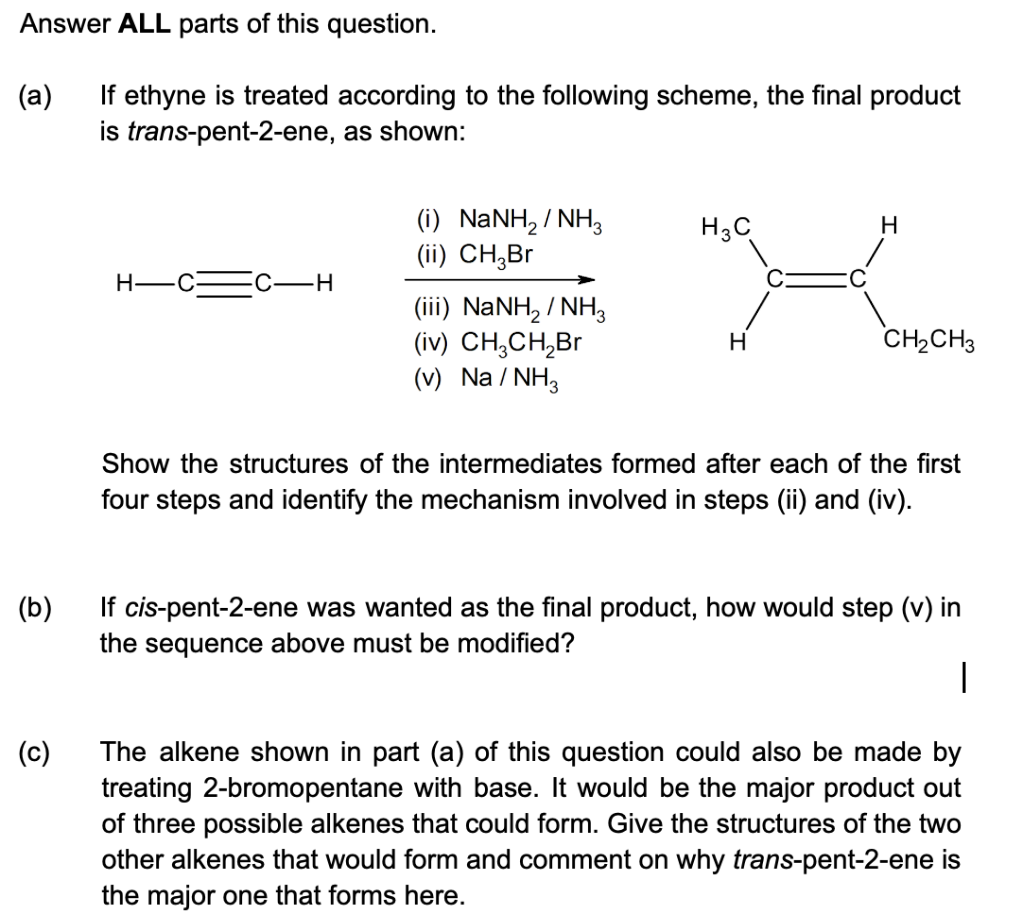Answer ALL parts of this question.
(a)
If ethyne is treated according to the following scheme, the final product
is trans-pent-2-ene,
as shown:
H-
(c)
C-H
(i) NaNH, / NH,
(ii) CH₂Br
(iii) NaNH, / NH
(iv) CH₂CH₂Br
(v) Na/NH3
H₂C
H
H
CH₂CH3
Show the structures of the intermediates formed after each of the first
four steps and identify the mechanism involved in steps (ii) and (iv).
(b)
If cis-pent-2-ene was wanted as the final product, how would step (v) in
the sequence above must be modified?
|
The alkene shown in part (a) of this question could also be made by
treating 2-bromopentane with base. It would be the major product out
of three possible alkenes that could form. Give the structures of the two
other alkenes that would form and comment on why trans-pent-2-ene is
the major one that forms here.
