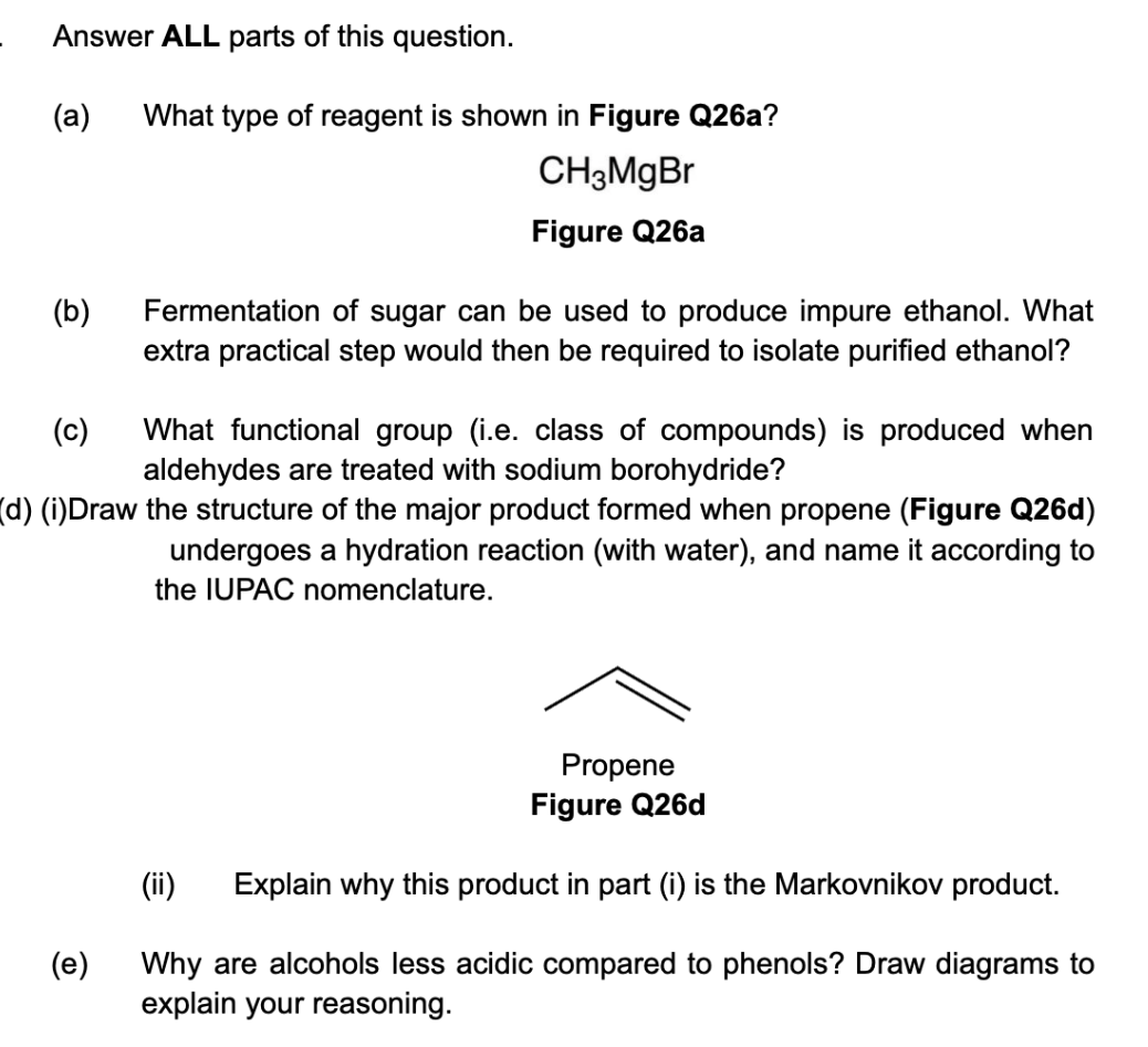 Answer ALL parts of this question.
(a)
(b)
What type of reagent is shown in Figure Q26a?
CH3MgBr
Figure Q26a
(e)
Fermentation of sugar can be used to produce impure ethanol. What
extra practical step would then be required to isolate purified ethanol?
(c)
What functional group (i.e. class of compounds) is produced when
aldehydes are treated with sodium borohydride?
(d) (i)Draw the structure of the major product formed when propene (Figure Q26d)
undergoes a hydration reaction (with water), and name it according to
the IUPAC nomenclature.
Propene
Figure Q26d
(ii) Explain why this product in part (i) is the Markovnikov product.
Why are alcohols less acidic compared to phenols? Draw diagrams to
explain your reasoning.