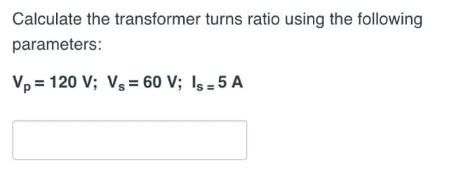 Calculate the transformer turns ratio using the following
parameters:
Vp = 120 V; Vs = 60 V; Iş = 5 A
