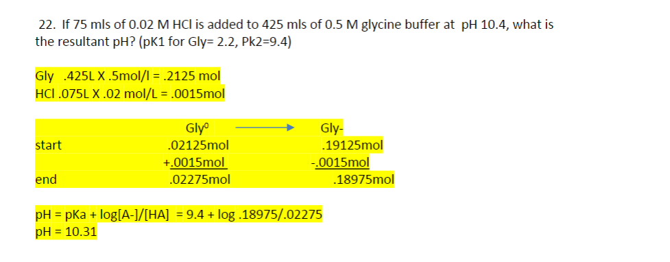 22. If 75 mls of 0.02 M HCI is added to 425 mls of 0.5 M glycine buffer at pH 10.4, what is
the resultant pH? (pK1 for Gly= 2.2, Pk2=9.4)
Gly 425LX.5mol/l = .2125 mol
HCI .075LX.02 mol/L = .0015mol
start
end
Glyº
.02125mol
+.0015mol
.02275mol
Gly-
.19125mol
-.0015mol
pH = pka + log[A-]/[HA] = 9.4 + log .18975/.02275
pH = 10.31
.18975mol