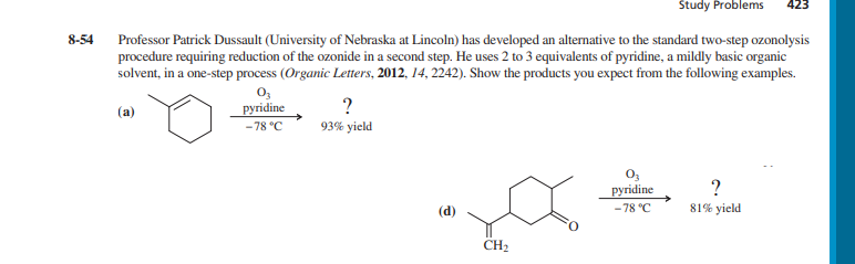 8-54
Study Problems 423
Professor Patrick Dussault (University of Nebraska at Lincoln) has developed an alternative to the standard two-step ozonolysis
procedure requiring reduction of the ozonide in a second step. He uses 2 to 3 equivalents of pyridine, a mildly basic organic
solvent, in a one-step process (Organic Letters, 2012, 14, 2242). Show the products you expect from the following examples.
(a)
03
pyridine
-78 °C
?
93% yield
CH₂
03
pyridine
-78 °C
?
81% yield