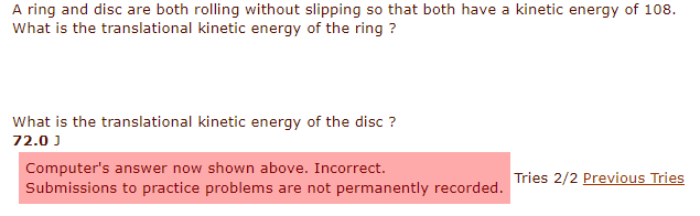 A ring and disc are both rolling without slipping so that both have a kinetic energy of 108.
What is the translational kinetic energy of the ring ?
What is the translational kinetic energy of the disc ?
72.0 J
Computer's answer now shown above. Incorrect.
Submissions to practice problems are not permanently recorded.
Tries 2/2 Previous Tries