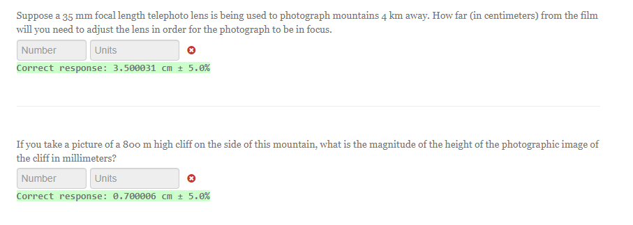 Suppose a 35 mm focal length telephoto lens is being used to photograph mountains 4 km away. How far (in centimeters) from the film
will you need to adjust the lens in order for the photograph to be in focus.
Number
Units
Correct response: 3.500031 cm ± 5.0%
If you take a picture of a 800 m high cliff on the side of this mountain, what is the magnitude of the height of the photographic image of
the cliff in millimeters?
Number
Units
Correct response: 0.700006 cm ± 5.0%